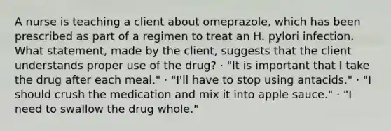 A nurse is teaching a client about omeprazole, which has been prescribed as part of a regimen to treat an H. pylori infection. What statement, made by the client, suggests that the client understands proper use of the drug? · "It is important that I take the drug after each meal." · "I'll have to stop using antacids." · "I should crush the medication and mix it into apple sauce." · "I need to swallow the drug whole."