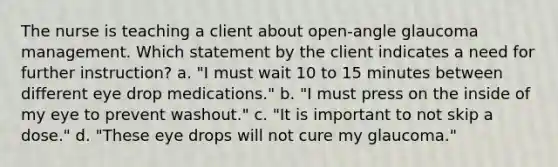 The nurse is teaching a client about open-angle glaucoma management. Which statement by the client indicates a need for further instruction? a. "I must wait 10 to 15 minutes between different eye drop medications." b. "I must press on the inside of my eye to prevent washout." c. "It is important to not skip a dose." d. "These eye drops will not cure my glaucoma."