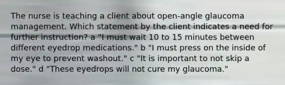 The nurse is teaching a client about open-angle glaucoma management. Which statement by the client indicates a need for further instruction? a "I must wait 10 to 15 minutes between different eyedrop medications." b "I must press on the inside of my eye to prevent washout." c "It is important to not skip a dose." d "These eyedrops will not cure my glaucoma."