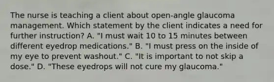 The nurse is teaching a client about open-angle glaucoma management. Which statement by the client indicates a need for further instruction? A. "I must wait 10 to 15 minutes between different eyedrop medications." B. "I must press on the inside of my eye to prevent washout." C. "It is important to not skip a dose." D. "These eyedrops will not cure my glaucoma."