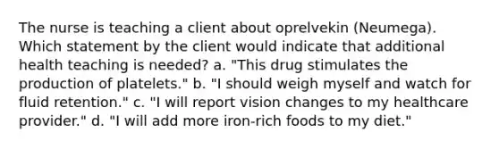 The nurse is teaching a client about oprelvekin (Neumega). Which statement by the client would indicate that additional health teaching is needed? a. "This drug stimulates the production of platelets." b. "I should weigh myself and watch for fluid retention." c. "I will report vision changes to my healthcare provider." d. "I will add more iron-rich foods to my diet."