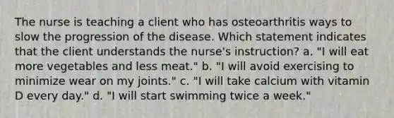 The nurse is teaching a client who has osteoarthritis ways to slow the progression of the disease. Which statement indicates that the client understands the nurse's instruction? a. "I will eat more vegetables and less meat." b. "I will avoid exercising to minimize wear on my joints." c. "I will take calcium with vitamin D every day." d. "I will start swimming twice a week."