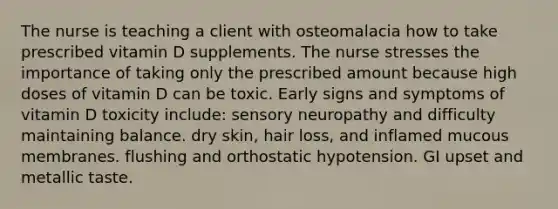 The nurse is teaching a client with osteomalacia how to take prescribed vitamin D supplements. The nurse stresses the importance of taking only the prescribed amount because high doses of vitamin D can be toxic. Early signs and symptoms of vitamin D toxicity include: sensory neuropathy and difficulty maintaining balance. dry skin, hair loss, and inflamed mucous membranes. flushing and orthostatic hypotension. GI upset and metallic taste.