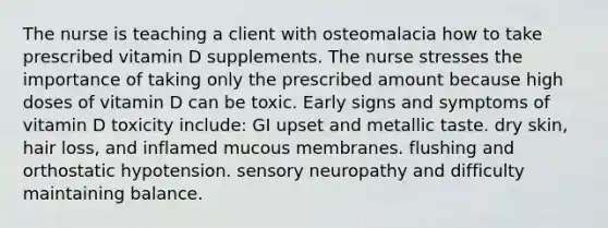 The nurse is teaching a client with osteomalacia how to take prescribed vitamin D supplements. The nurse stresses the importance of taking only the prescribed amount because high doses of vitamin D can be toxic. Early signs and symptoms of vitamin D toxicity include: GI upset and metallic taste. dry skin, hair loss, and inflamed mucous membranes. flushing and orthostatic hypotension. sensory neuropathy and difficulty maintaining balance.