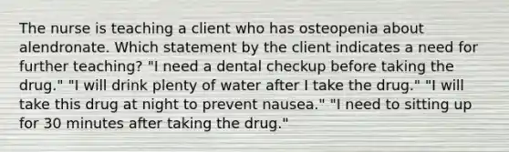 The nurse is teaching a client who has osteopenia about alendronate. Which statement by the client indicates a need for further teaching? "I need a dental checkup before taking the drug." "I will drink plenty of water after I take the drug." "I will take this drug at night to prevent nausea." "I need to sitting up for 30 minutes after taking the drug."