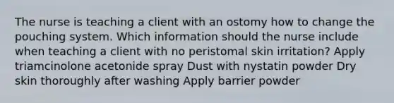 The nurse is teaching a client with an ostomy how to change the pouching system. Which information should the nurse include when teaching a client with no peristomal skin irritation? Apply triamcinolone acetonide spray Dust with nystatin powder Dry skin thoroughly after washing Apply barrier powder