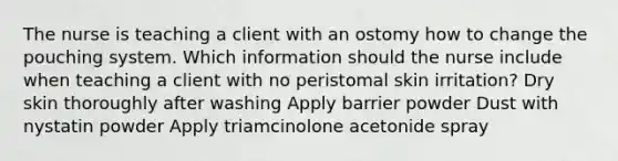 The nurse is teaching a client with an ostomy how to change the pouching system. Which information should the nurse include when teaching a client with no peristomal skin irritation? Dry skin thoroughly after washing Apply barrier powder Dust with nystatin powder Apply triamcinolone acetonide spray