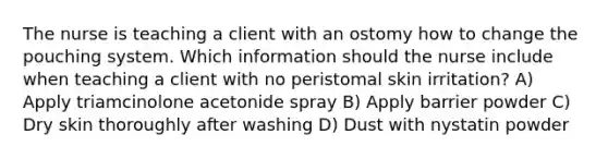 The nurse is teaching a client with an ostomy how to change the pouching system. Which information should the nurse include when teaching a client with no peristomal skin irritation? A) Apply triamcinolone acetonide spray B) Apply barrier powder C) Dry skin thoroughly after washing D) Dust with nystatin powder