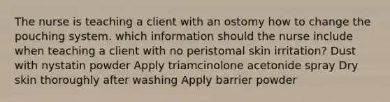 The nurse is teaching a client with an ostomy how to change the pouching system. which information should the nurse include when teaching a client with no peristomal skin irritation? Dust with nystatin powder Apply triamcinolone acetonide spray Dry skin thoroughly after washing Apply barrier powder