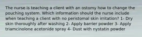 The nurse is teaching a client with an ostomy how to change the pouching system. Which information should the nurse include when teaching a client with no peristomal skin irritation? 1- Dry skin thoroughly after washing 2- Apply barrier powder 3- Apply triamcinolone acetonide spray 4- Dust with nystatin powder