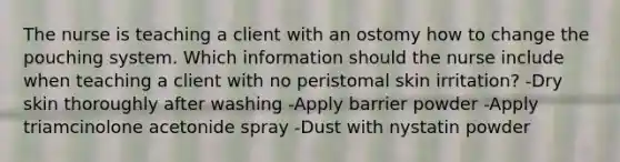 The nurse is teaching a client with an ostomy how to change the pouching system. Which information should the nurse include when teaching a client with no peristomal skin irritation? -Dry skin thoroughly after washing -Apply barrier powder -Apply triamcinolone acetonide spray -Dust with nystatin powder