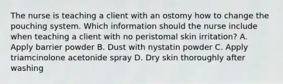 The nurse is teaching a client with an ostomy how to change the pouching system. Which information should the nurse include when teaching a client with no peristomal skin irritation? A. Apply barrier powder B. Dust with nystatin powder C. Apply triamcinolone acetonide spray D. Dry skin thoroughly after washing