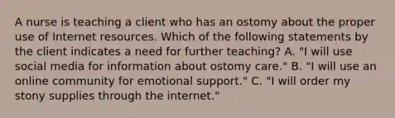 A nurse is teaching a client who has an ostomy about the proper use of Internet resources. Which of the following statements by the client indicates a need for further teaching? A. "I will use social media for information about ostomy care." B. "I will use an online community for emotional support." C. "I will order my stony supplies through the internet."