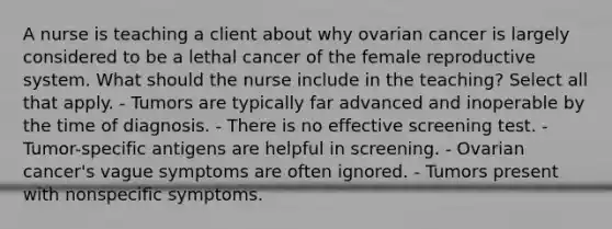 A nurse is teaching a client about why ovarian cancer is largely considered to be a lethal cancer of the female reproductive system. What should the nurse include in the teaching? Select all that apply. - Tumors are typically far advanced and inoperable by the time of diagnosis. - There is no effective screening test. - Tumor-specific antigens are helpful in screening. - Ovarian cancer's vague symptoms are often ignored. - Tumors present with nonspecific symptoms.