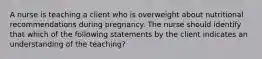 A nurse is teaching a client who is overweight about nutritional recommendations during pregnancy. The nurse should identify that which of the following statements by the client indicates an understanding of the teaching?