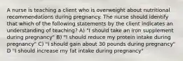 A nurse is teaching a client who is overweight about nutritional recommendations during pregnancy. The nurse should identify that which of the following statements by the client indicates an understanding of teaching? A) "I should take an iron supplement during pregnancy" B) "I should reduce my protein intake during pregnancy" C) "I should gain about 30 pounds during pregnancy" D "I should increase my fat intake during pregnancy"