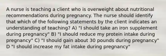 A nurse is teaching a client who is overweight about nutritional recommendations during pregnancy. The nurse should identify that which of the following statements by the client indicates an understanding of teaching? A) "I should take an iron supplement during pregnancy" B) "I should reduce my protein intake during pregnancy" C) "I should gain about 30 pounds during pregnancy" D "I should increase my fat intake during pregnancy"