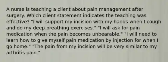 A nurse is teaching a client about pain management after surgery. Which client statement indicates the teaching was effective? "I will support my incision with my hands when I cough and do my deep breathing exercises." "I will ask for pain medication when the pain becomes unbearable." "I will need to learn how to give myself pain medication by injection for when I go home." "The pain from my incision will be very similar to my arthritis pain."