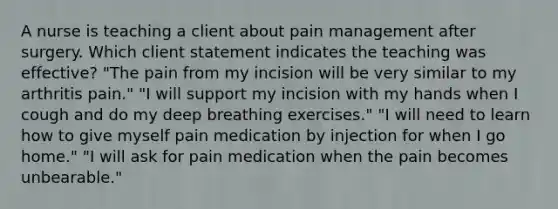 A nurse is teaching a client about pain management after surgery. Which client statement indicates the teaching was effective? "The pain from my incision will be very similar to my arthritis pain." "I will support my incision with my hands when I cough and do my deep breathing exercises." "I will need to learn how to give myself pain medication by injection for when I go home." "I will ask for pain medication when the pain becomes unbearable."