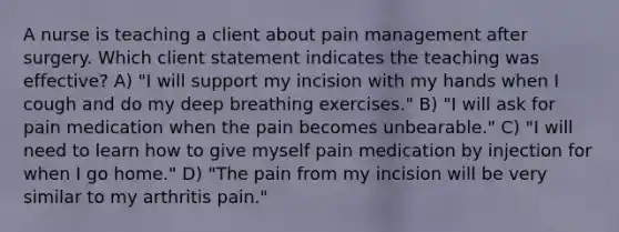 A nurse is teaching a client about pain management after surgery. Which client statement indicates the teaching was effective? A) "I will support my incision with my hands when I cough and do my deep breathing exercises." B) "I will ask for pain medication when the pain becomes unbearable." C) "I will need to learn how to give myself pain medication by injection for when I go home." D) "The pain from my incision will be very similar to my arthritis pain."