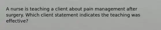 A nurse is teaching a client about pain management after surgery. Which client statement indicates the teaching was effective?