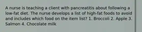 A nurse is teaching a client with pancreatitis about following a low-fat diet. The nurse develops a list of high-fat foods to avoid and includes which food on the item list? 1. Broccoli 2. Apple 3. Salmon 4. Chocolate milk