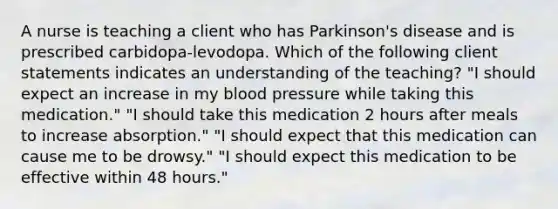 A nurse is teaching a client who has Parkinson's disease and is prescribed carbidopa-levodopa. Which of the following client statements indicates an understanding of the teaching? "I should expect an increase in my blood pressure while taking this medication." "I should take this medication 2 hours after meals to increase absorption." "I should expect that this medication can cause me to be drowsy." "I should expect this medication to be effective within 48 hours."