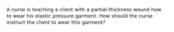 A nurse is teaching a client with a partial-thickness wound how to wear his elastic pressure garment. How should the nurse instruct the client to wear this garment?