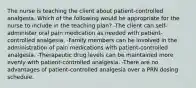 The nurse is teaching the client about patient-controlled analgesia. Which of the following would be appropriate for the nurse to include in the teaching plan? -The client can self-administer oral pain medication as needed with patient-controlled analgesia. -Family members can be involved in the administration of pain medications with patient-controlled analgesia. -Therapeutic drug levels can be maintained more evenly with patient-controlled analgesia. -There are no advantages of patient-controlled analgesia over a PRN dosing schedule.