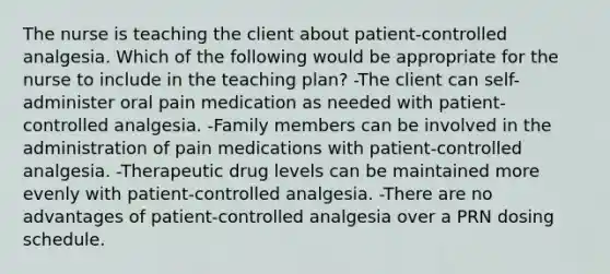 The nurse is teaching the client about patient-controlled analgesia. Which of the following would be appropriate for the nurse to include in the teaching plan? -The client can self-administer oral pain medication as needed with patient-controlled analgesia. -Family members can be involved in the administration of pain medications with patient-controlled analgesia. -Therapeutic drug levels can be maintained more evenly with patient-controlled analgesia. -There are no advantages of patient-controlled analgesia over a PRN dosing schedule.