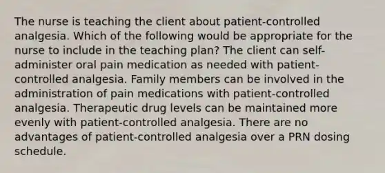 The nurse is teaching the client about patient-controlled analgesia. Which of the following would be appropriate for the nurse to include in the teaching plan? The client can self-administer oral pain medication as needed with patient-controlled analgesia. Family members can be involved in the administration of pain medications with patient-controlled analgesia. Therapeutic drug levels can be maintained more evenly with patient-controlled analgesia. There are no advantages of patient-controlled analgesia over a PRN dosing schedule.