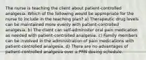 The nurse is teaching the client about patient-controlled analgesia. Which of the following would be appropriate for the nurse to include in the teaching plan? a) Therapeutic drug levels can be maintained more evenly with patient-controlled analgesia. b) The client can self-administer oral pain medication as needed with patient-controlled analgesia. c) Family members can be involved in the administration of pain medications with patient-controlled analgesia. d) There are no advantages of patient-controlled analgesia over a PRN dosing schedule.