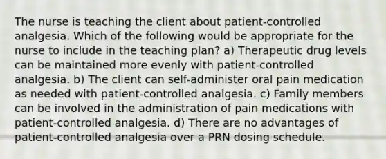 The nurse is teaching the client about patient-controlled analgesia. Which of the following would be appropriate for the nurse to include in the teaching plan? a) Therapeutic drug levels can be maintained more evenly with patient-controlled analgesia. b) The client can self-administer oral pain medication as needed with patient-controlled analgesia. c) Family members can be involved in the administration of pain medications with patient-controlled analgesia. d) There are no advantages of patient-controlled analgesia over a PRN dosing schedule.