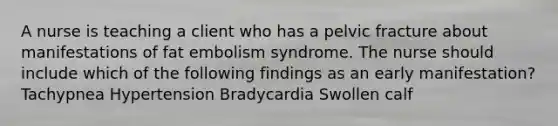 A nurse is teaching a client who has a pelvic fracture about manifestations of fat embolism syndrome. The nurse should include which of the following findings as an early manifestation? Tachypnea Hypertension Bradycardia Swollen calf