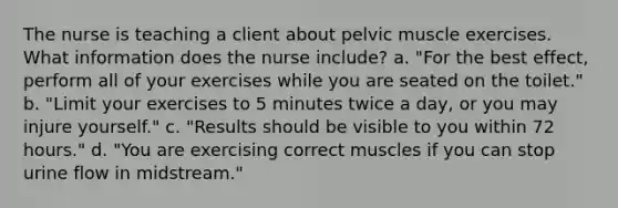 The nurse is teaching a client about pelvic muscle exercises. What information does the nurse include? a. "For the best effect, perform all of your exercises while you are seated on the toilet." b. "Limit your exercises to 5 minutes twice a day, or you may injure yourself." c. "Results should be visible to you within 72 hours." d. "You are exercising correct muscles if you can stop urine flow in midstream."