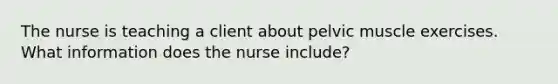 The nurse is teaching a client about pelvic muscle exercises. What information does the nurse include?