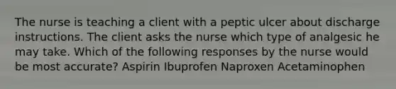 The nurse is teaching a client with a peptic ulcer about discharge instructions. The client asks the nurse which type of analgesic he may take. Which of the following responses by the nurse would be most accurate? Aspirin Ibuprofen Naproxen Acetaminophen