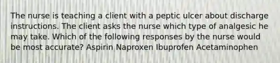 The nurse is teaching a client with a peptic ulcer about discharge instructions. The client asks the nurse which type of analgesic he may take. Which of the following responses by the nurse would be most accurate? Aspirin Naproxen Ibuprofen Acetaminophen