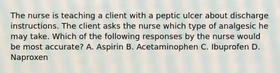 The nurse is teaching a client with a peptic ulcer about discharge instructions. The client asks the nurse which type of analgesic he may take. Which of the following responses by the nurse would be most accurate? A. Aspirin B. Acetaminophen C. Ibuprofen D. Naproxen