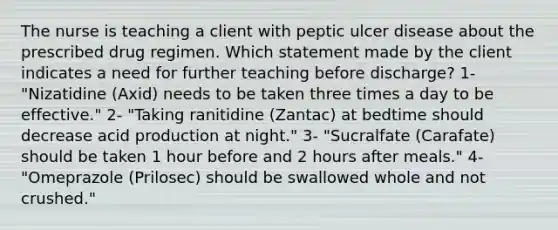 The nurse is teaching a client with peptic ulcer disease about the prescribed drug regimen. Which statement made by the client indicates a need for further teaching before discharge? 1- "Nizatidine (Axid) needs to be taken three times a day to be effective." 2- "Taking ranitidine (Zantac) at bedtime should decrease acid production at night." 3- "Sucralfate (Carafate) should be taken 1 hour before and 2 hours after meals." 4- "Omeprazole (Prilosec) should be swallowed whole and not crushed."