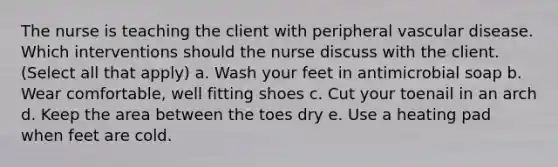 The nurse is teaching the client with peripheral vascular disease. Which interventions should the nurse discuss with the client. (Select all that apply) a. Wash your feet in antimicrobial soap b. Wear comfortable, well fitting shoes c. Cut your toenail in an arch d. Keep the area between the toes dry e. Use a heating pad when feet are cold.