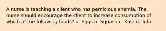 A nurse is teaching a client who has pernicious anemia. The nurse should encourage the client to increase consumption of which of the following foods? a. Eggs b. Squash c. Kale d. Tofu