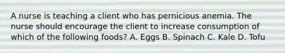 A nurse is teaching a client who has pernicious anemia. The nurse should encourage the client to increase consumption of which of the following foods? A. Eggs B. Spinach C. Kale D. Tofu