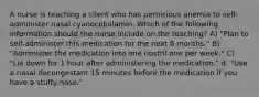 A nurse is teaching a client who has pernicious anemia to self- administer nasal cyanocobalamin. Which of the following information should the nurse include on the teaching? A) "Plan to self-administer this medication for the next 6 months." B) "Administer the medication into one nostril one per week." C) "Lie down for 1 hour after administering the medication." d. "Use a nasal decongestant 15 minutes before the medication if you have a stuffy nose."