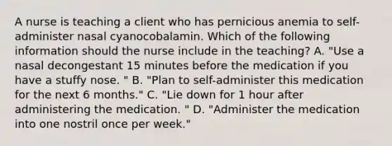 A nurse is teaching a client who has pernicious anemia to self-administer nasal cyanocobalamin. Which of the following information should the nurse include in the teaching? A. "Use a nasal decongestant 15 minutes before the medication if you have a stuffy nose. " B. "Plan to self-administer this medication for the next 6 months." C. "Lie down for 1 hour after administering the medication. " D. "Administer the medication into one nostril once per week."