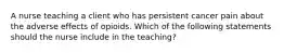 A nurse teaching a client who has persistent cancer pain about the adverse effects of opioids. Which of the following statements should the nurse include in the teaching?