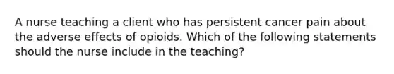 A nurse teaching a client who has persistent cancer pain about the adverse effects of opioids. Which of the following statements should the nurse include in the teaching?