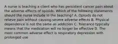 A nurse is teaching a client who has persistent cancer pain about the adverse effects of opioids. Which of the following statements should the nurse include in the teaching? A. Opioids do not relieve pain without causing severe adverse effects B. Physical dependence is not the same as addiction C. Tolerance typically means that the medication will no longer be effective D. The most common adverse effect is respiratory depression with prolonged use