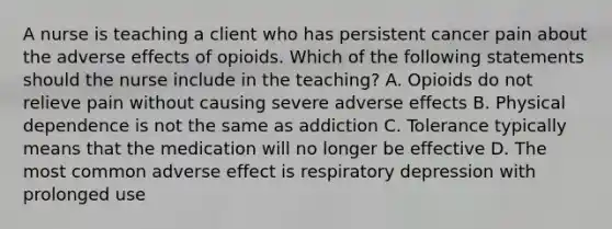 A nurse is teaching a client who has persistent cancer pain about the adverse effects of opioids. Which of the following statements should the nurse include in the teaching? A. Opioids do not relieve pain without causing severe adverse effects B. Physical dependence is not the same as addiction C. Tolerance typically means that the medication will no longer be effective D. The most common adverse effect is respiratory depression with prolonged use