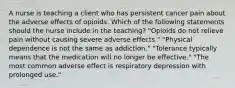 A nurse is teaching a client who has persistent cancer pain about the adverse effects of opioids. Which of the following statements should the nurse include in the teaching? "Opioids do not relieve pain without causing severe adverse effects." "Physical dependence is not the same as addiction." "Tolerance typically means that the medication will no longer be effective." "The most common adverse effect is respiratory depression with prolonged use."